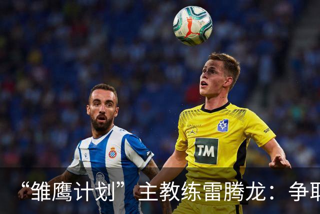 “雏鹰计划”主教练雷腾龙：争取把欧洲先进青训理念带回青训一线