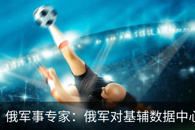 俄军事专家：俄军对基辅数据中心的打击给乌军造成严重损失