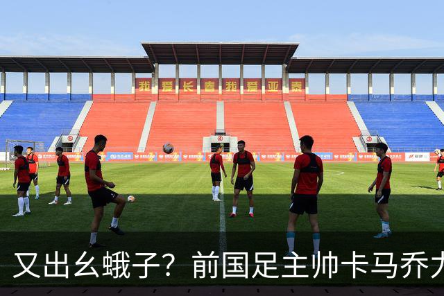 又出幺蛾子？前国足主帅卡马乔力挺姆巴佩，还曝光中国球员踢假球