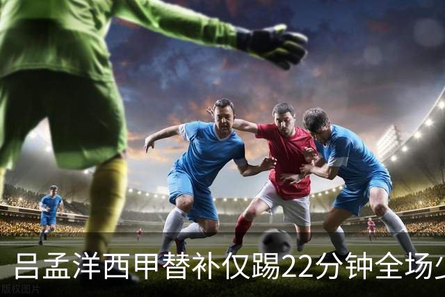 吕孟洋西甲替补仅踢22分钟全场少触球，一次过人一次妙传却难获队友信任