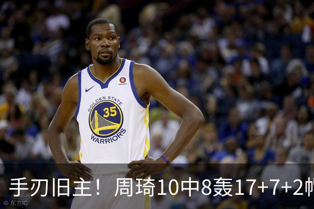 手刃旧主！周琦10中8轰17+7+2帽完爆广东男篮禁区