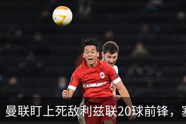 曼联盯上死敌利兹联20球前锋，塞斯科伤情逼出冬窗