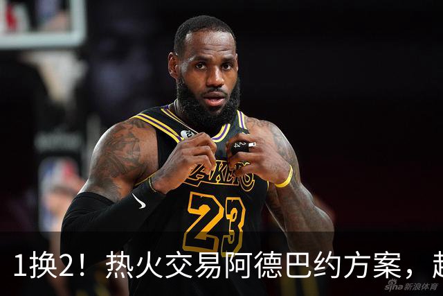 1换2！热火交易阿德巴约方案，超六中锋辅佐字母哥冲冠