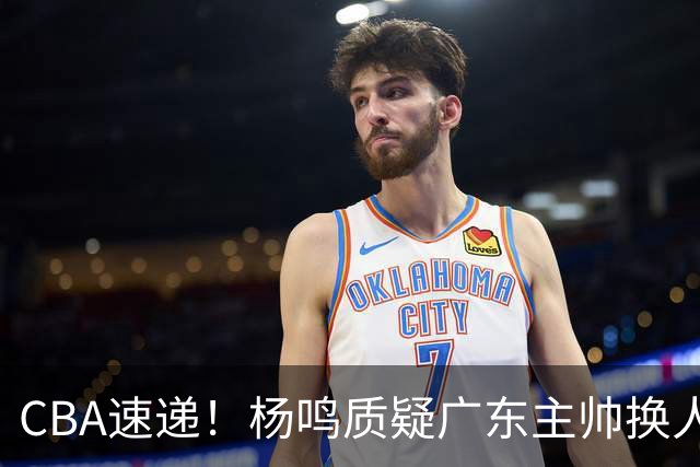 CBA速递！杨鸣质疑广东主帅换人意图，广东大外援全场0出手得0分，新赛季首位下课总经理出炉